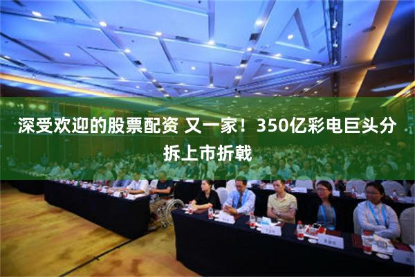 深受欢迎的股票配资 又一家！350亿彩电巨头分拆上市折戟