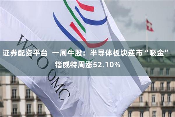 证券配资平台  一周牛股：半导体板块逆市“吸金” 锴威特周涨52.10%