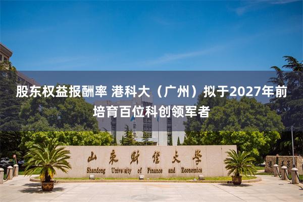 股东权益报酬率 港科大（广州）拟于2027年前培育百位科创领军者