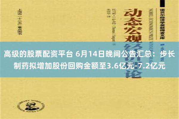 高级的股票配资平台 6月14日晚间公告汇总：步长制药拟增加股份回购金额至3.6亿元-7.2亿元