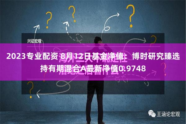 2023专业配资 8月12日基金净值：博时研究臻选持有期混合A最新净值0.9748