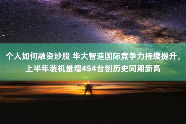 个人如何融资炒股 华大智造国际竞争力持续提升，上半年装机量增454台创历史同期新高