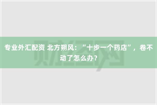 专业外汇配资 北方朔风：“十步一个药店”，卷不动了怎么办？