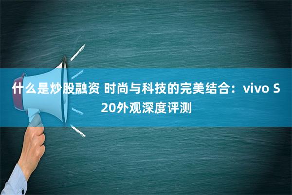 什么是炒股融资 时尚与科技的完美结合：vivo S20外观深度评测