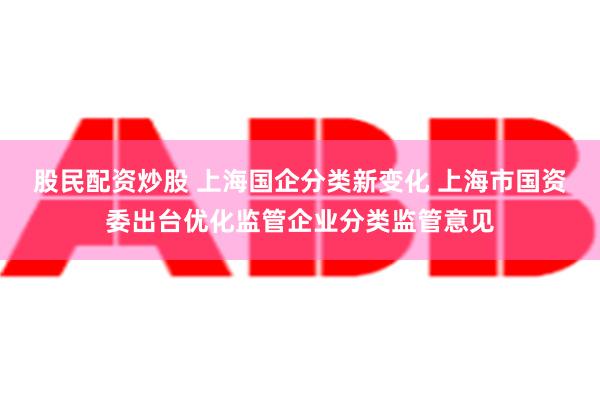 股民配资炒股 上海国企分类新变化 上海市国资委出台优化监管企业分类监管意见