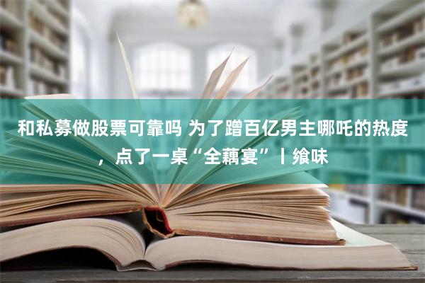 和私募做股票可靠吗 为了蹭百亿男主哪吒的热度，点了一桌“全藕宴”丨飨味